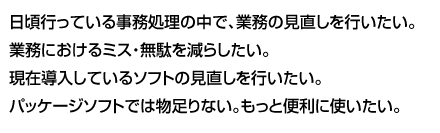 日頃行っている事務処理の中で、業務の見直しを行いたい。業務におけるミス・無駄を減らしたい。現在導入しているソフトの見直しを行いたい。パッケージソフトでは物足りない。もっと便利に使いたい。